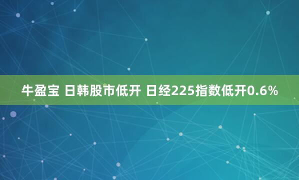 牛盈宝 日韩股市低开 日经225指数低开0.6%