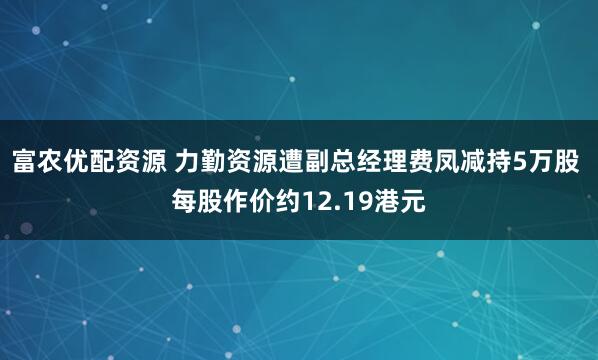 富农优配资源 力勤资源遭副总经理费凤减持5万股 每股作价约12.19港元