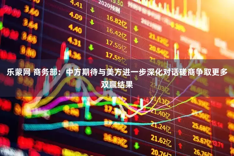 乐蒙网 商务部：中方期待与美方进一步深化对话磋商争取更多双赢结果