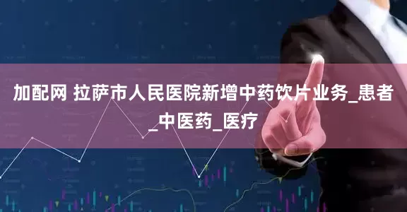 加配网 拉萨市人民医院新增中药饮片业务_患者_中医药_医疗
