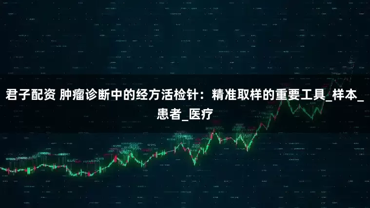 君子配资 肿瘤诊断中的经方活检针：精准取样的重要工具_样本_患者_医疗