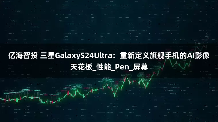 亿海智投 三星GalaxyS24Ultra：重新定义旗舰手机的AI影像天花板_性能_Pen_屏幕
