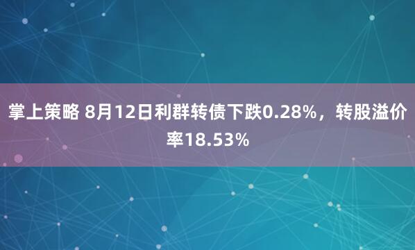 掌上策略 8月12日利群转债下跌0.28%，转股溢价率18.53%