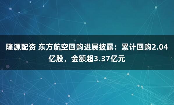 隆源配资 东方航空回购进展披露：累计回购2.04亿股，金额超3.37亿元