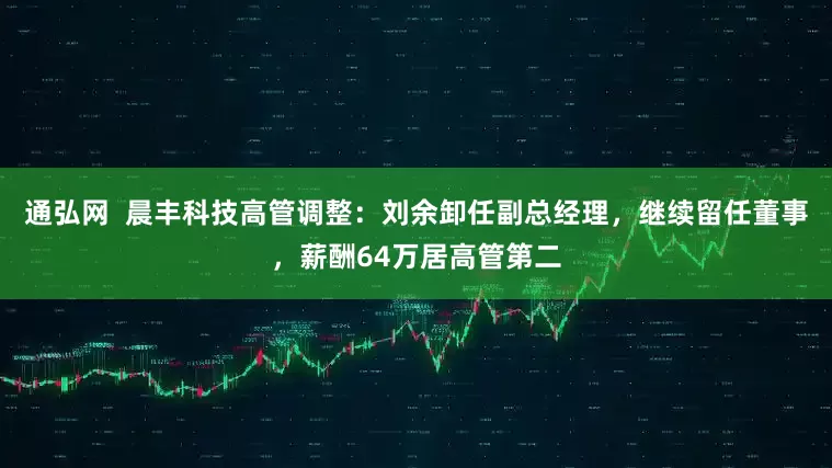 通弘网  晨丰科技高管调整：刘余卸任副总经理，继续留任董事，薪酬64万居高管第二