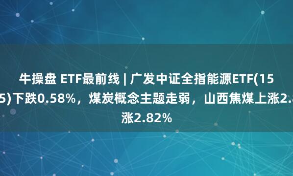 牛操盘 ETF最前线 | 广发中证全指能源ETF(159945)下跌0.58%，煤炭概念主题走弱，山西焦煤上涨2.82%