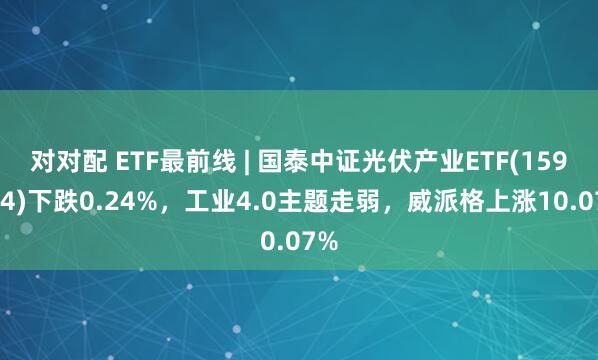对对配 ETF最前线 | 国泰中证光伏产业ETF(159864)下跌0.24%，工业4.0主题走弱，威派格上涨10.07%
