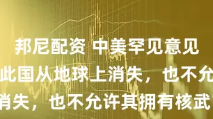 邦尼配资 中美罕见意见一致：宁可此国从地球上消失，也不允许其拥有核武？