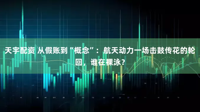 天宇配资 从假账到“概念”：航天动力一场击鼓传花的轮回，谁在裸泳？