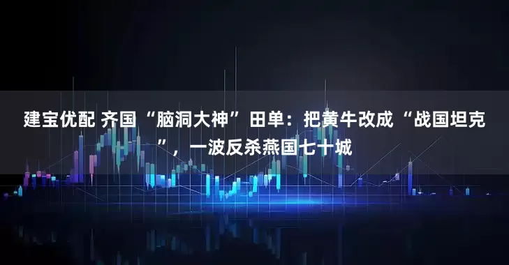 建宝优配 齐国 “脑洞大神” 田单：把黄牛改成 “战国坦克”，一波反杀燕国七十城