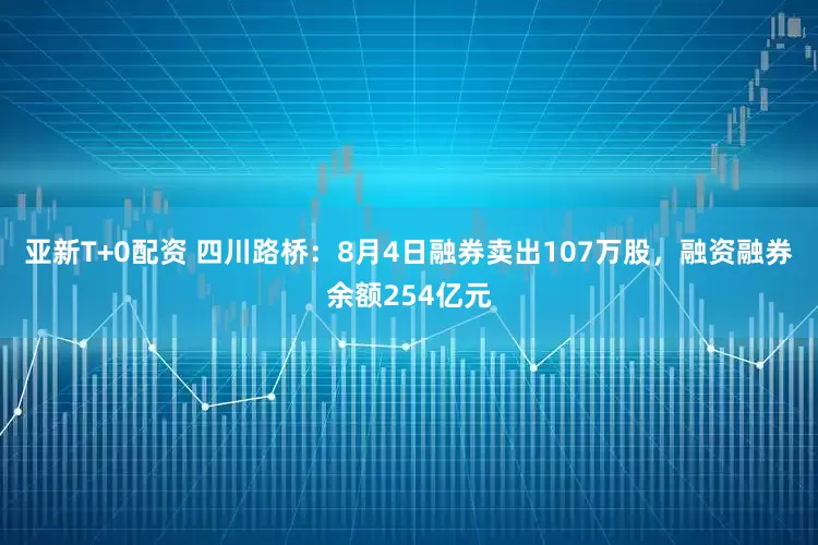 亚新T+0配资 四川路桥：8月4日融券卖出107万股，融资融券余额254亿元